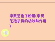 李灵芝孢子粉是(李灵芝孢子粉的功效与作用)