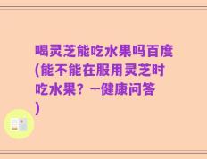 喝灵芝能吃水果吗百度(能不能在服用灵芝时吃水果？--健康问答)
