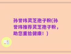 孙誉玮灵芝孢子粉(孙誉玮推荐灵芝孢子粉，助您重拾健康！)