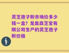 灵芝孢子粉市场价多少钱一盒？龙泉森芝宝有限公司生产的灵芝孢子粉价格
