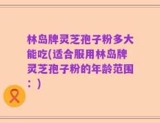 林岛牌灵芝孢子粉多大能吃(适合服用林岛牌灵芝孢子粉的年龄范围：)