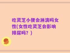 吃灵芝小便会淋漓吗女性(女性吃灵芝会影响排尿吗？)