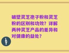 破壁灵芝孢子粉和灵芝粉的区别和功效？详解两种灵芝产品的差异和对健康的益处？