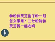 参粉和灵芝孢子粉一起怎么服用？三七粉能和灵芝粉一起吃吗