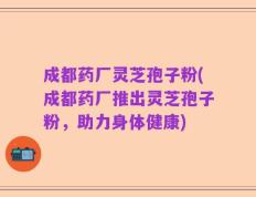 成都药厂灵芝孢子粉(成都药厂推出灵芝孢子粉，助力身体健康)