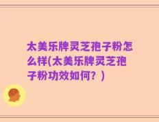 太美乐牌灵芝孢子粉怎么样(太美乐牌灵芝孢子粉功效如何？)