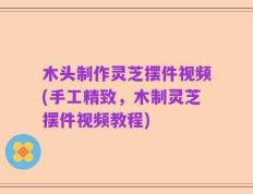 木头制作灵芝摆件视频(手工精致，木制灵芝摆件视频教程)