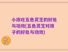 小孩吃五色灵芝的好处与功效(五色灵芝对孩子的好处与功效)