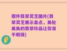 摆件翡翠灵芝图片(翡翠灵芝展示盘点，美轮美奂的翡翠珍品让你目不暇接)