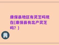 康保县地区有灵芝吗现在(康保县有出产灵芝吗？)
