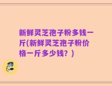 新鲜灵芝孢子粉多钱一斤(新鲜灵芝孢子粉价格一斤多少钱？)