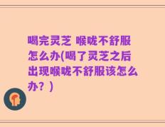 喝完灵芝 喉咙不舒服怎么办(喝了灵芝之后出现喉咙不舒服该怎么办？)