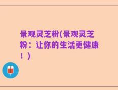 景观灵芝粉(景观灵芝粉：让你的生活更健康！)