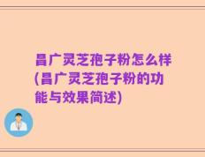 昌广灵芝孢子粉怎么样(昌广灵芝孢子粉的功能与效果简述)
