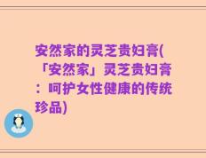 安然家的灵芝贵妇膏(「安然家」灵芝贵妇膏：呵护女性健康的传统珍品)