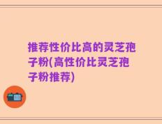 推荐性价比高的灵芝孢子粉(高性价比灵芝孢子粉推荐)