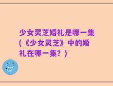 少女灵芝婚礼是哪一集(《少女灵芝》中的婚礼在哪一集？)