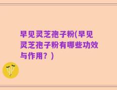 早见灵芝孢子粉(早见灵芝孢子粉有哪些功效与作用？)