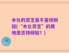 木化的灵芝是不是特别轻(“木化灵芝”的质地是否特别轻？)