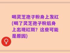 喝灵芝孢子粉身上发红(喝了灵芝孢子粉后身上出现红斑？这些可能是原因)