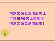 悦木之源灵芝洁面男士可以用吗(男士也能用悦木之源灵芝洁面啦！)