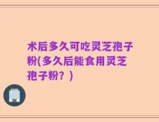 术后多久可吃灵芝孢子粉(多久后能食用灵芝孢子粉？)