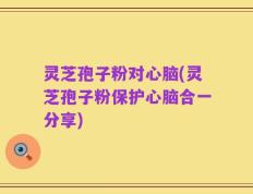 灵芝孢子粉对心脑(灵芝孢子粉保护心脑合一分享)