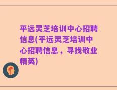 平远灵芝培训中心招聘信息(平远灵芝培训中心招聘信息，寻找敬业精英)