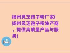 扬州灵芝孢子粉厂家(扬州灵芝孢子粉生产商，提供高质量产品与服务)