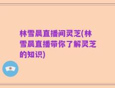 林雪晨直播间灵芝(林雪晨直播带你了解灵芝的知识)