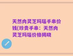 天然肉灵芝玛瑙手串价钱(珍贵手串：天然肉灵芝玛瑙价格揭晓