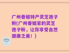 广州香姐特产灵芝孢子粉(广州香姐家的灵芝孢子粉，让你享受自然健康之美！)