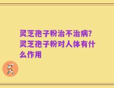 灵芝孢子粉治不治病？灵芝孢子粉对人体有什么作用