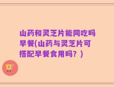 山药和灵芝片能同吃吗早餐(山药与灵芝片可搭配早餐食用吗？)