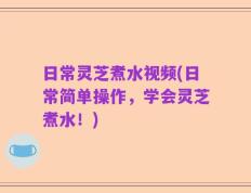 日常灵芝煮水视频(日常简单操作，学会灵芝煮水！)