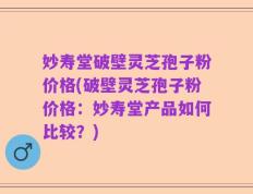 妙寿堂破壁灵芝孢子粉价格(破壁灵芝孢子粉价格：妙寿堂产品如何比较？)
