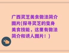 广西灵芝美食做法简介图片(探寻灵芝的变身美食技能，这里有做法简介和诱人图片！)
