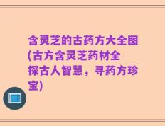 含灵芝的古药方大全图(古方含灵芝药材全 探古人智慧，寻药方珍宝)