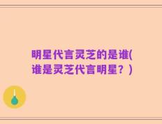明星代言灵芝的是谁(谁是灵芝代言明星？)