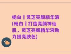杨白玥灵芝亮颜精华液(杨白玥打造亮颜神仙肌，灵芝亮颜精华液助力提亮肤色)