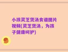小孩灵芝煲汤食谱图片视频(灵芝煲汤，为孩子健康呵护)