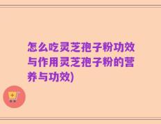 怎么吃灵芝孢子粉功效与作用灵芝孢子粉的营养与功效)