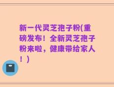 新一代灵芝孢子粉(重磅发布！全新灵芝孢子粉来啦，健康带给家人！)