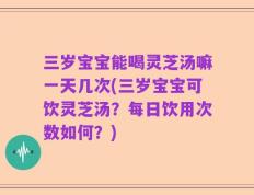 三岁宝宝能喝灵芝汤嘛一天几次(三岁宝宝可饮灵芝汤？每日饮用次数如何？)