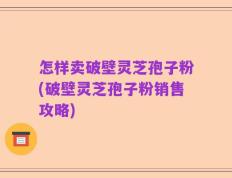 怎样卖破壁灵芝孢子粉(破壁灵芝孢子粉销售攻略)