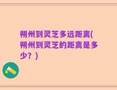 朔州到灵芝多远距离(朔州到灵芝的距离是多少？)