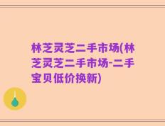 林芝灵芝二手市场(林芝灵芝二手市场-二手宝贝低价换新)