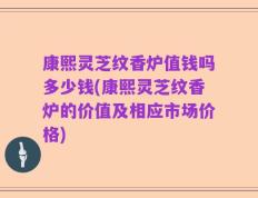 康熙灵芝纹香炉值钱吗多少钱(康熙灵芝纹香炉的价值及相应市场价格)