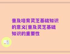 普及培育灵芝基础知识的意义(普及灵芝基础知识的重要性