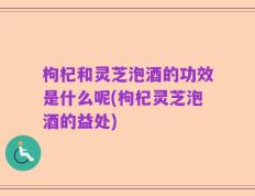 枸杞和灵芝泡酒的功效是什么呢(枸杞灵芝泡酒的益处)
